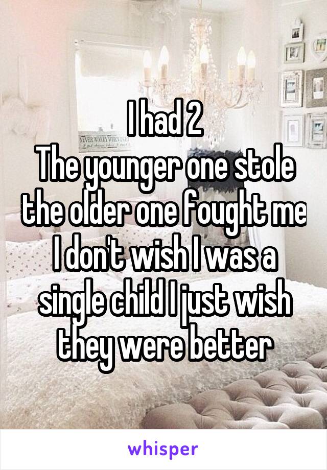 I had 2
The younger one stole the older one fought me
I don't wish I was a single child I just wish they were better