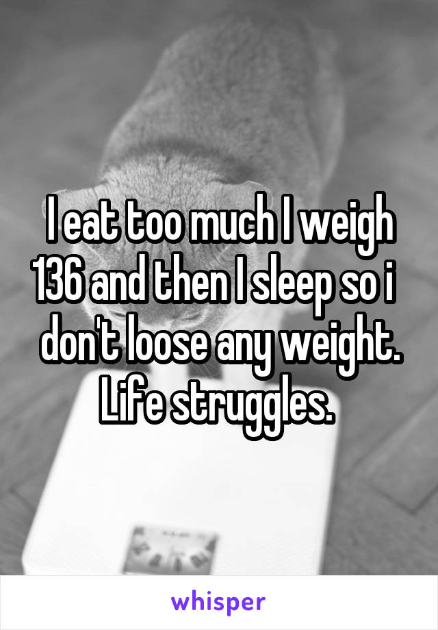 I eat too much I weigh 136 and then I sleep so i   don't loose any weight. Life struggles. 