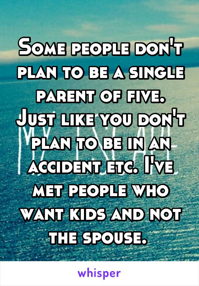 Some people don't plan to be a single parent of five. Just like you don't plan to be in an accident etc. I've met people who want kids and not the spouse. 