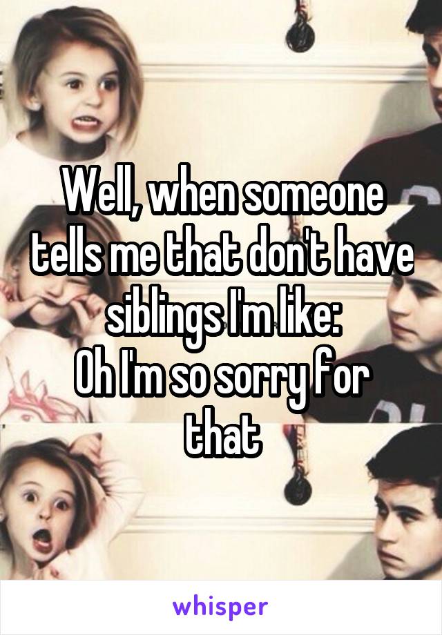 Well, when someone tells me that don't have siblings I'm like:
Oh I'm so sorry for that