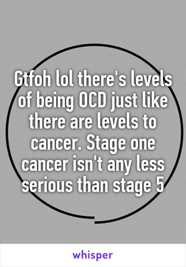 Gtfoh lol there's levels of being OCD just like there are levels to cancer. Stage one cancer isn't any less serious than stage 5