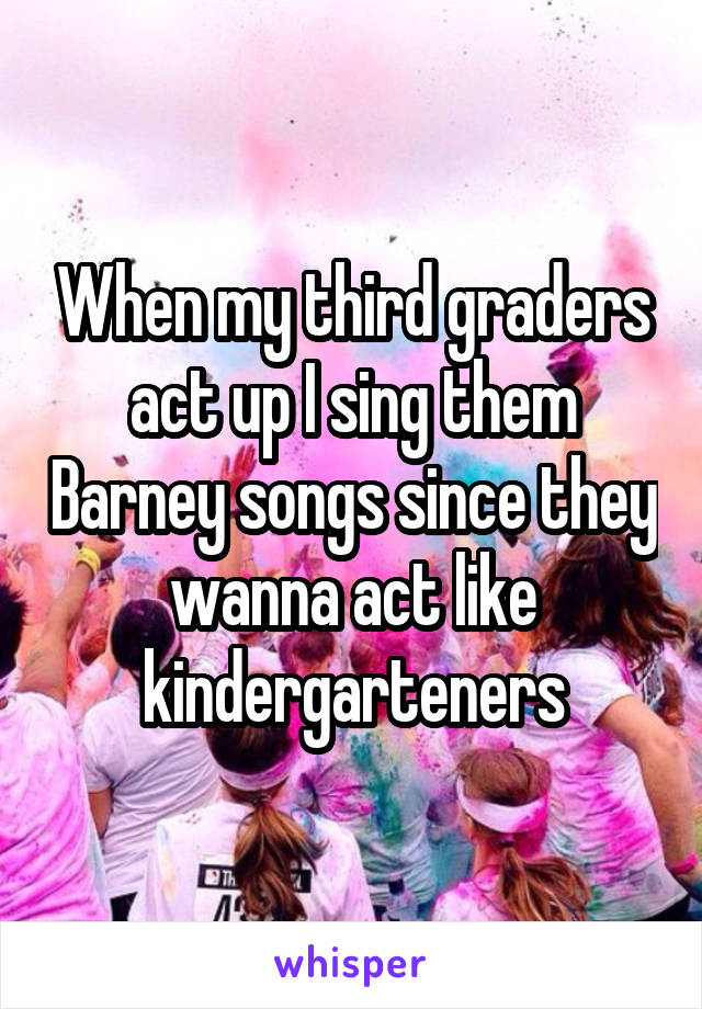 When my third graders act up I sing them Barney songs since they wanna act like kindergarteners