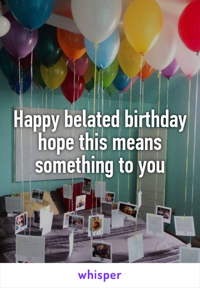 Happy belated birthday hope this means something to you