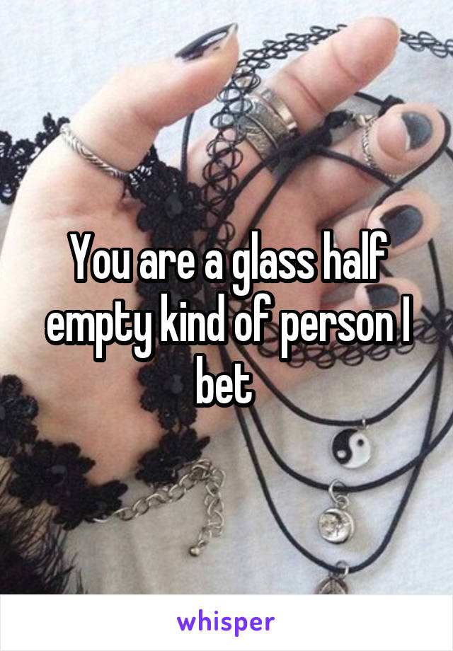 You are a glass half empty kind of person I bet 