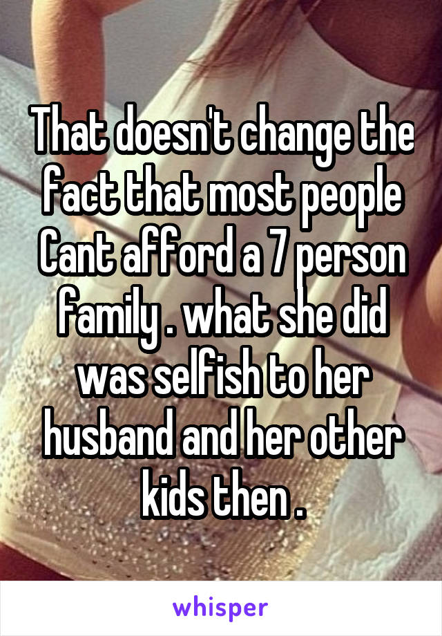 That doesn't change the fact that most people Cant afford a 7 person family . what she did was selfish to her husband and her other kids then .