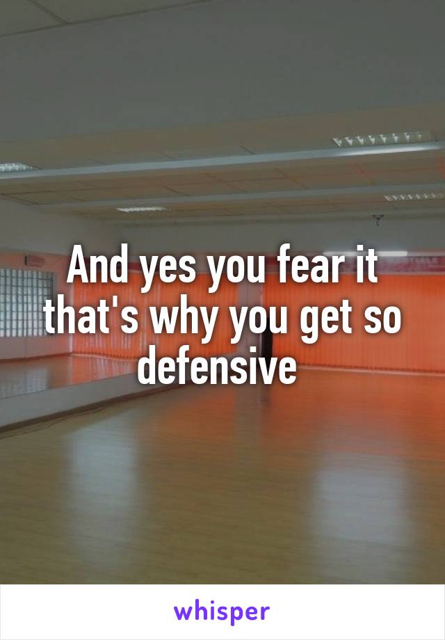 And yes you fear it that's why you get so defensive 