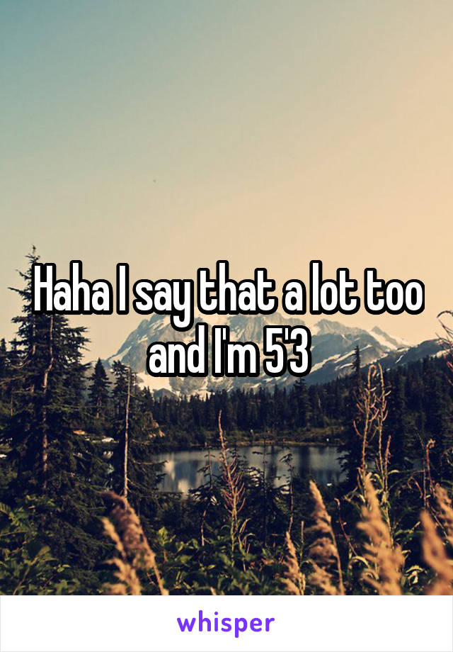 Haha I say that a lot too and I'm 5'3