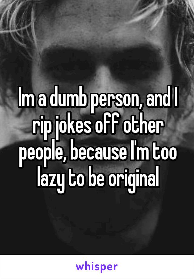 Im a dumb person, and I rip jokes off other people, because I'm too lazy to be original