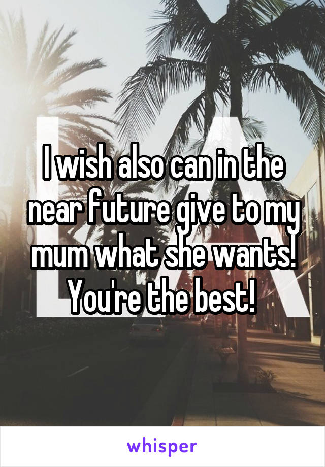 I wish also can in the near future give to my mum what she wants! You're the best! 