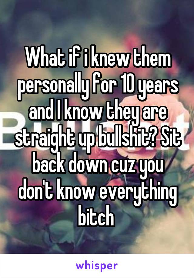 What if i knew them personally for 10 years and I know they are straight up bullshit? Sit back down cuz you don't know everything bitch 
