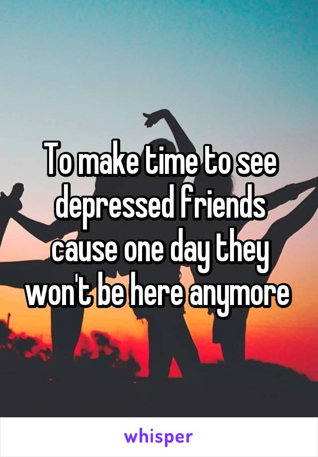 To make time to see depressed friends cause one day they won't be here anymore 