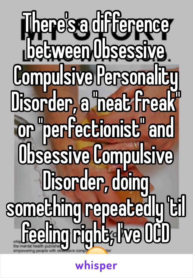 There's a difference between Obsessive Compulsive Personality Disorder, a "neat freak" or "perfectionist" and Obsessive Compulsive Disorder, doing something repeatedly 'til feeling right, I've OCD  😐