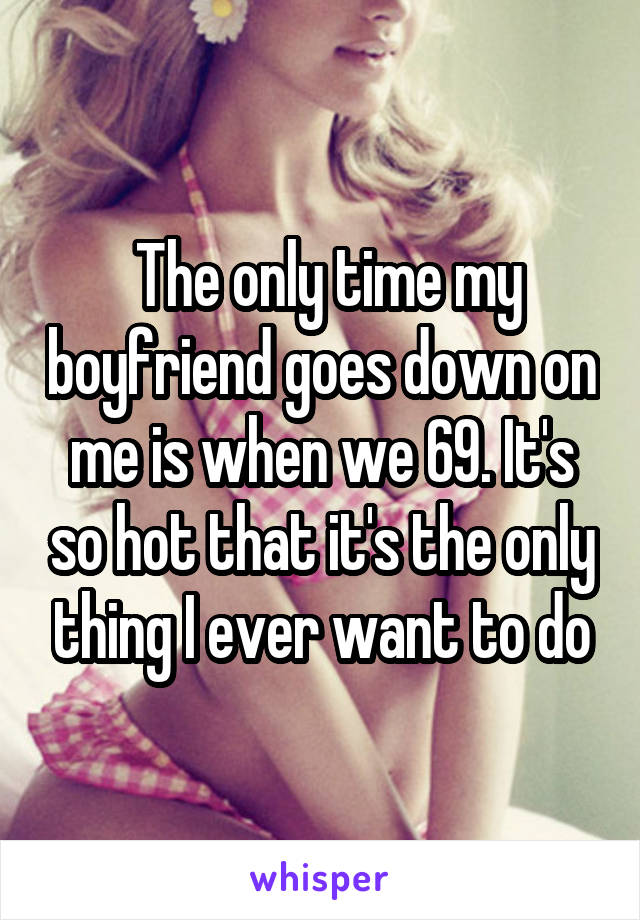  The only time my boyfriend goes down on me is when we 69. It's so hot that it's the only thing I ever want to do