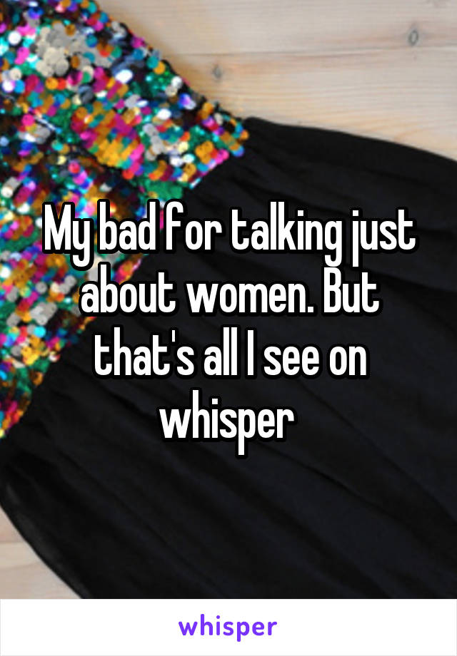 My bad for talking just about women. But that's all I see on whisper 
