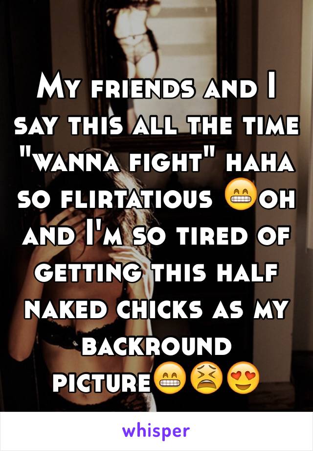 My friends and I say this all the time "wanna fight" haha so flirtatious 😁oh and I'm so tired of getting this half naked chicks as my backround picture😁😫😍