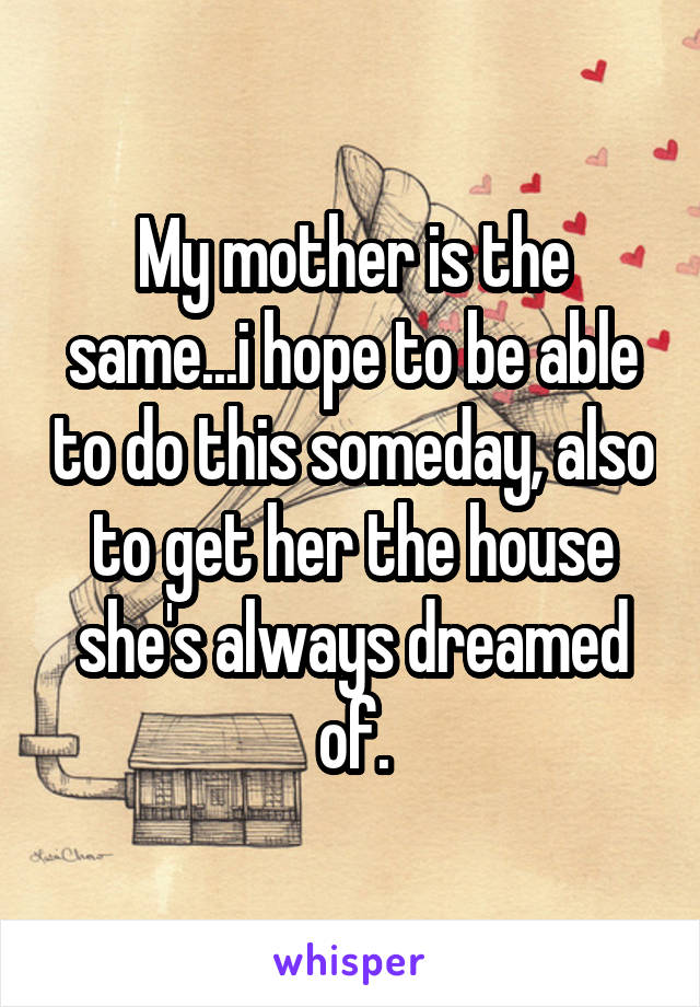 My mother is the same...i hope to be able to do this someday, also to get her the house she's always dreamed of.