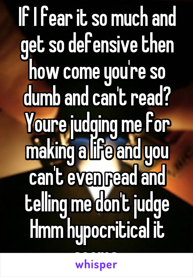 If I fear it so much and get so defensive then how come you're so dumb and can't read? Youre judging me for making a life and you can't even read and telling me don't judge Hmm hypocritical it seems.