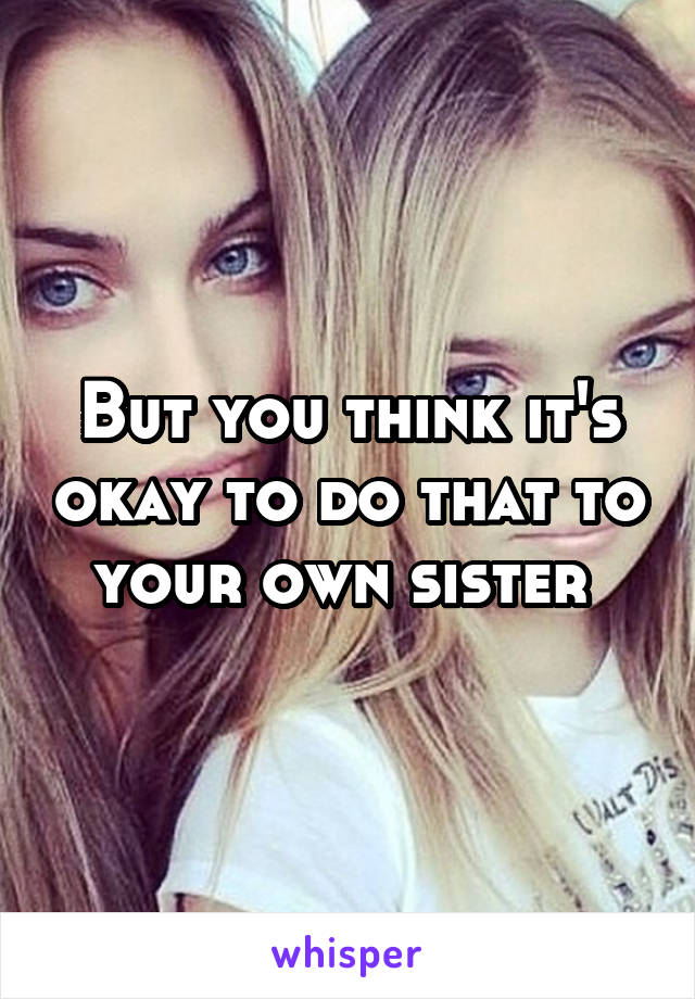 But you think it's okay to do that to your own sister 