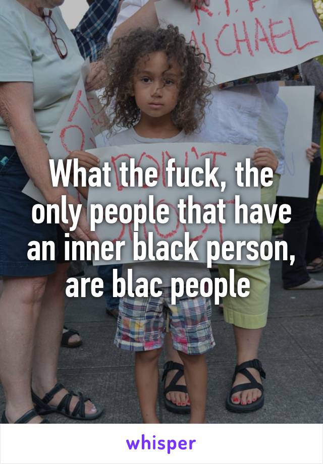 What the fuck, the only people that have an inner black person, are blac people 