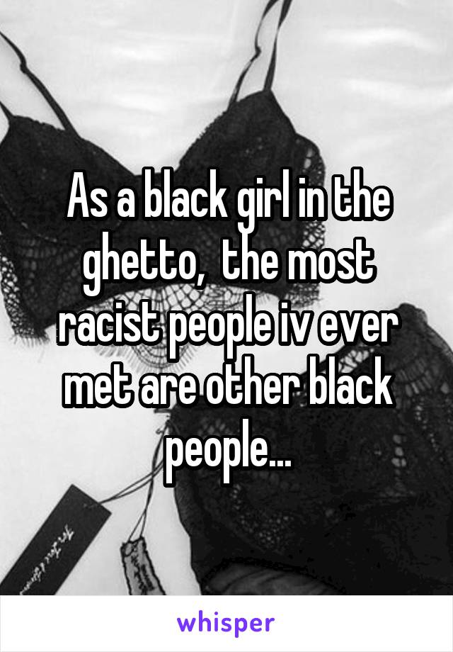 As a black girl in the ghetto,  the most racist people iv ever met are other black people...