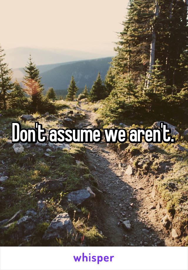 Don't assume we aren't. 