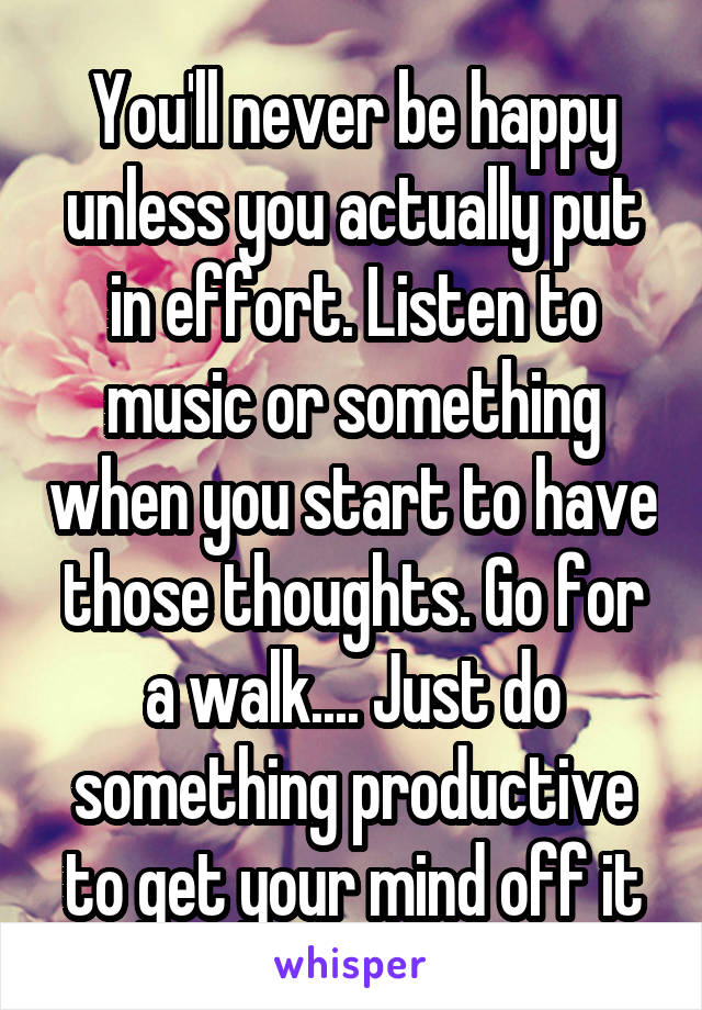 You'll never be happy unless you actually put in effort. Listen to music or something when you start to have those thoughts. Go for a walk.... Just do something productive to get your mind off it