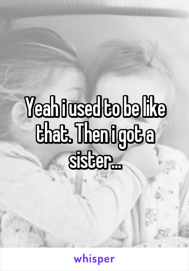 Yeah i used to be like that. Then i got a sister...