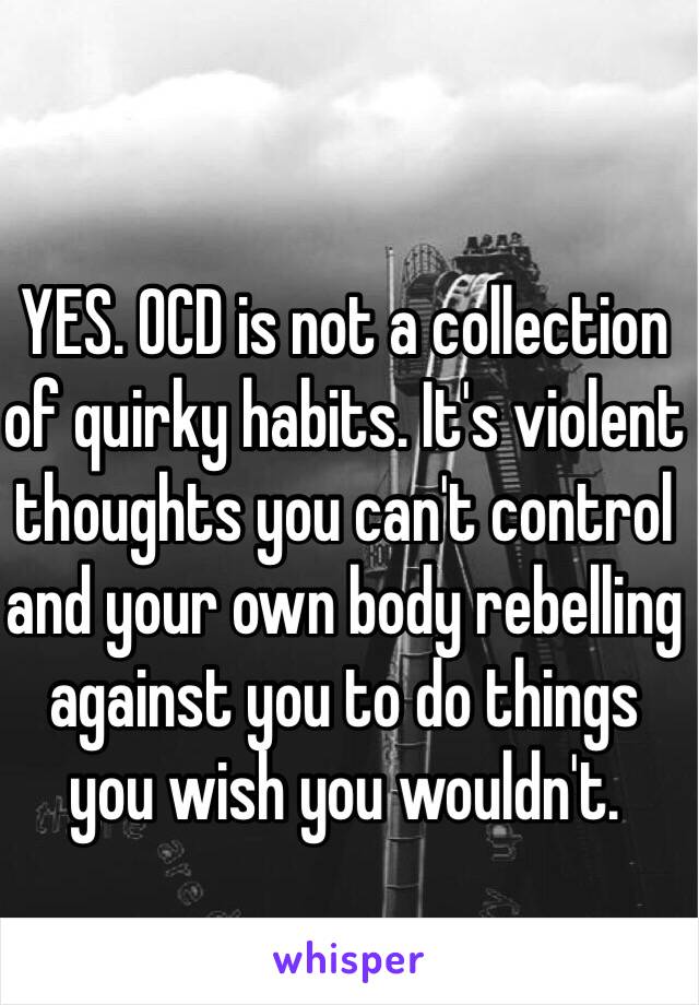 YES. OCD is not a collection of quirky habits. It's violent thoughts you can't control and your own body rebelling against you to do things you wish you wouldn't. 