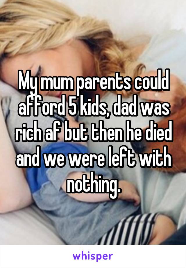 My mum parents could afford 5 kids, dad was rich af but then he died and we were left with nothing.