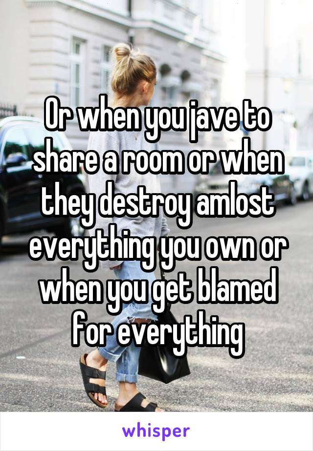 Or when you jave to share a room or when they destroy amlost everything you own or when you get blamed for everything