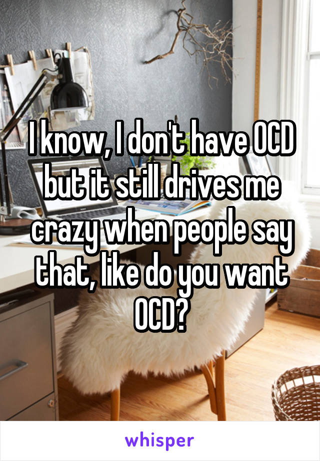 I know, I don't have OCD but it still drives me crazy when people say that, like do you want OCD?
