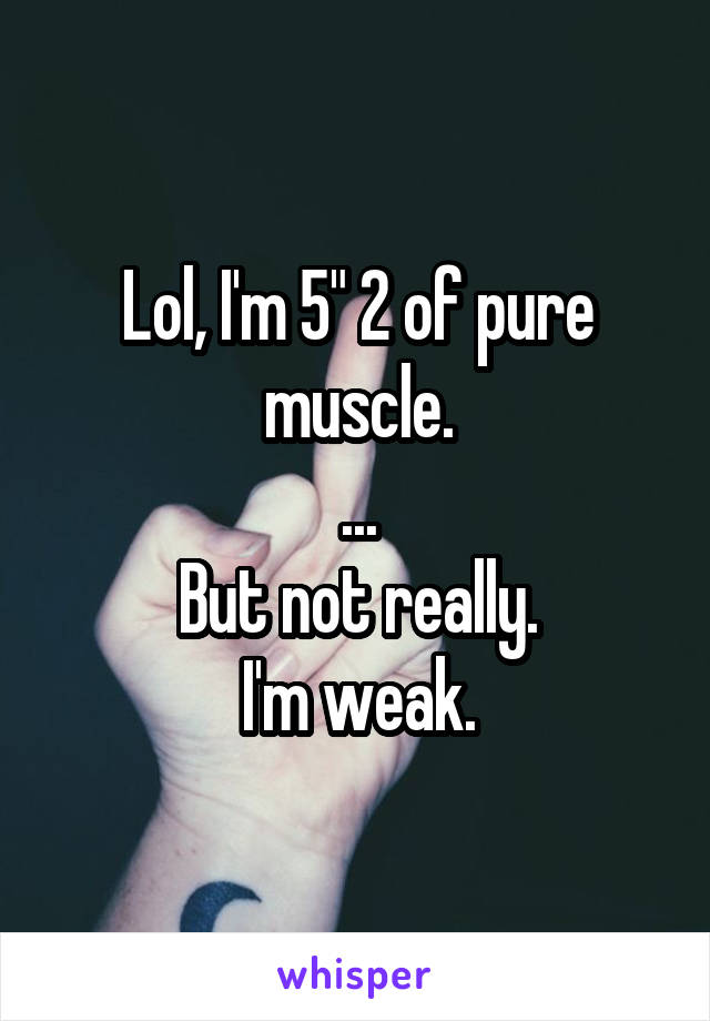 Lol, I'm 5" 2 of pure muscle.
...
But not really.
I'm weak.