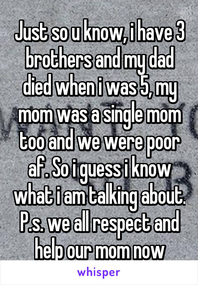 Just so u know, i have 3 brothers and my dad died when i was 5, my mom was a single mom too and we were poor af. So i guess i know what i am talking about. P.s. we all respect and help our mom now