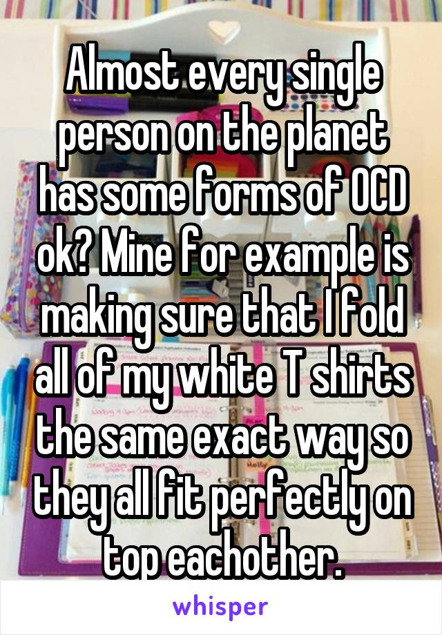 Almost every single person on the planet has some forms of OCD ok? Mine for example is making sure that I fold all of my white T shirts the same exact way so they all fit perfectly on top eachother.