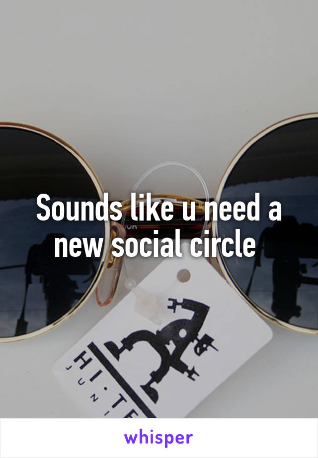 Sounds like u need a new social circle 