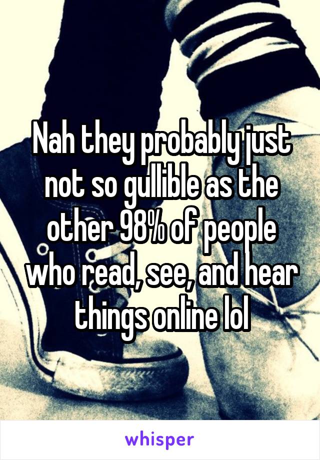 Nah they probably just not so gullible as the other 98% of people who read, see, and hear things online lol