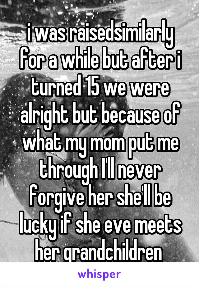 i was raisedsimilarly for a while but after i turned 15 we were alright but because of what my mom put me through I'll never forgive her she'll be lucky if she eve meets her grandchildren 