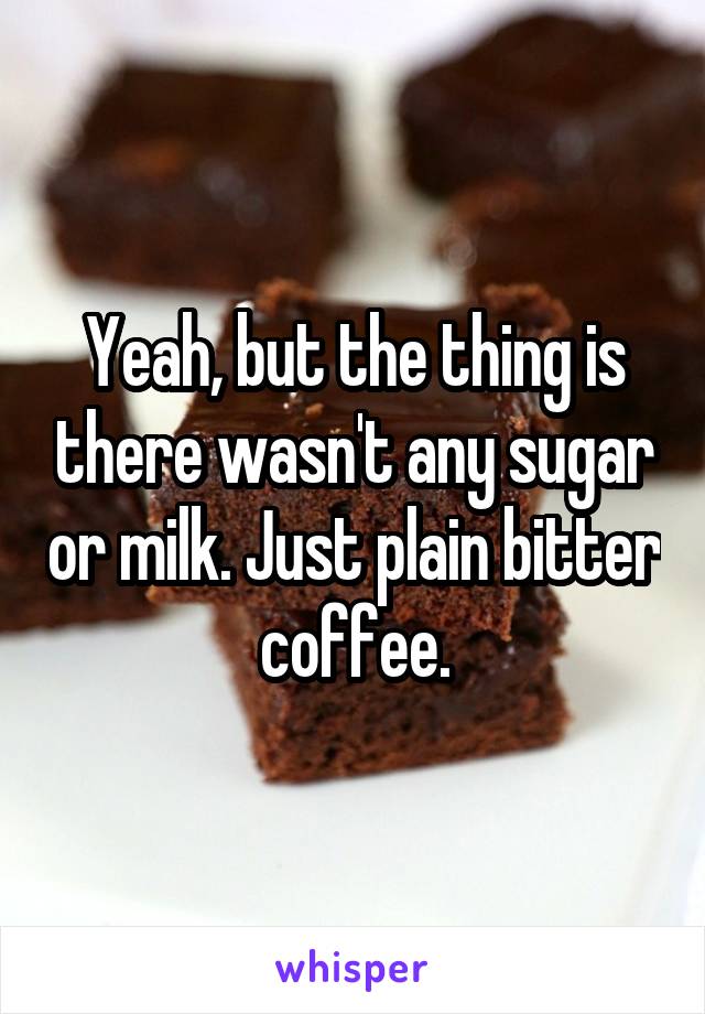 Yeah, but the thing is there wasn't any sugar or milk. Just plain bitter coffee.