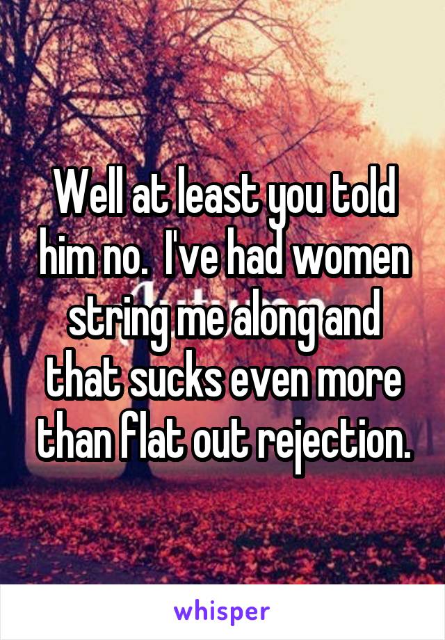 Well at least you told him no.  I've had women string me along and that sucks even more than flat out rejection.