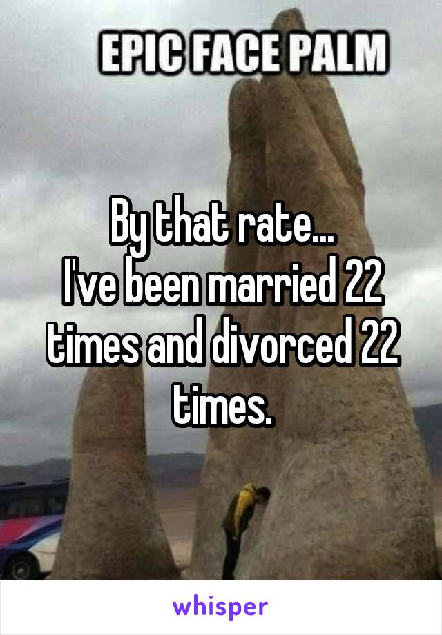 By that rate...
I've been married 22 times and divorced 22 times.