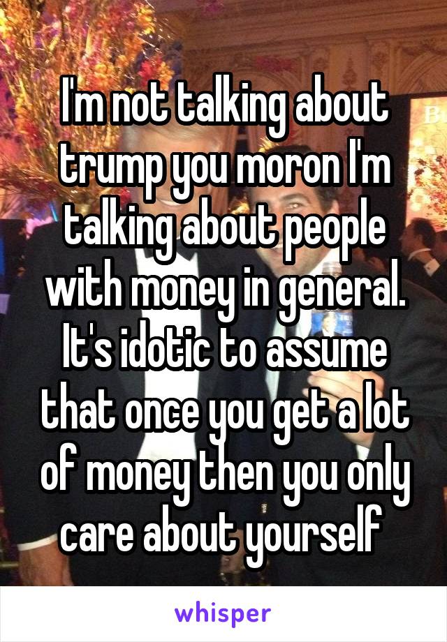 I'm not talking about trump you moron I'm talking about people with money in general. It's idotic to assume that once you get a lot of money then you only care about yourself 