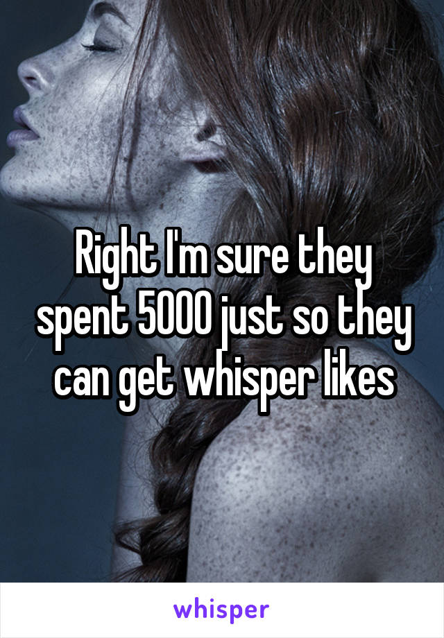 Right I'm sure they spent 5000 just so they can get whisper likes