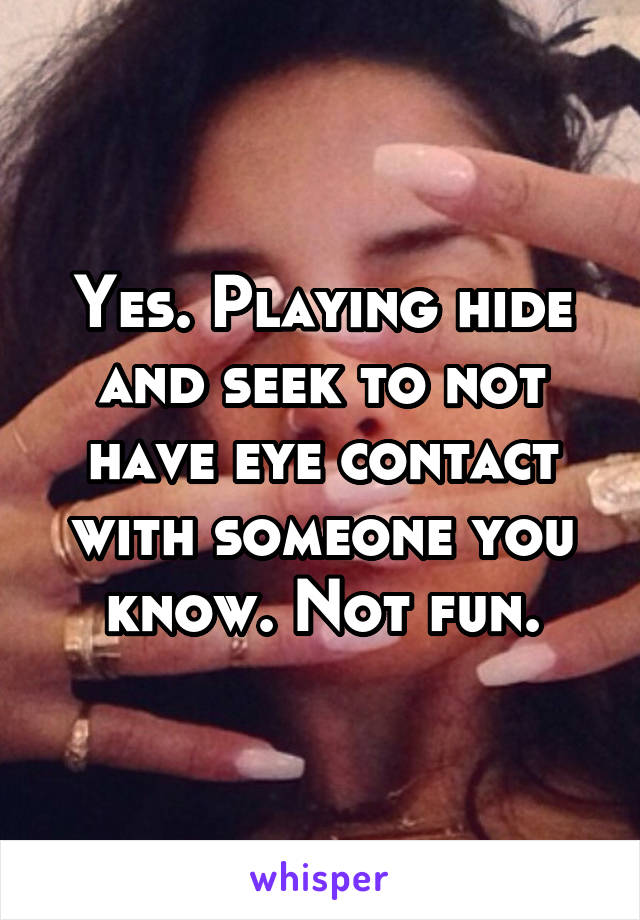 Yes. Playing hide and seek to not have eye contact with someone you know. Not fun.