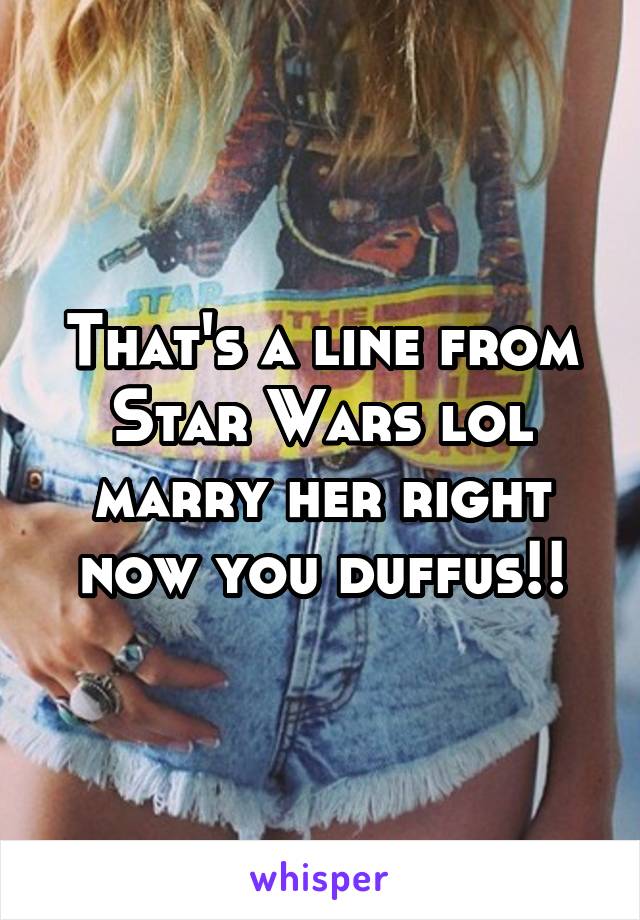 That's a line from Star Wars lol marry her right now you duffus!!