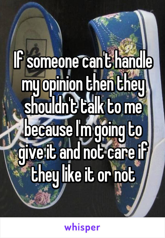 If someone can't handle my opinion then they shouldn't talk to me because I'm going to give it and not care if they like it or not
