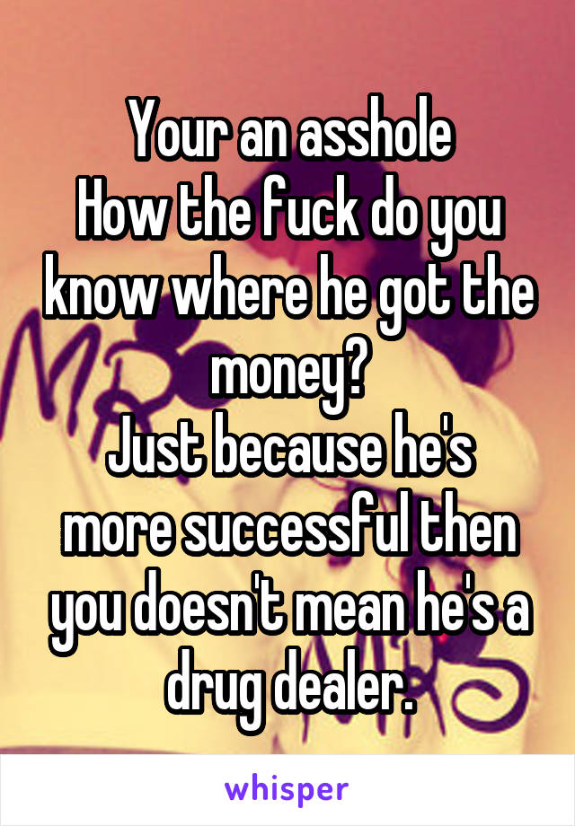 Your an asshole
How the fuck do you know where he got the money?
Just because he's more successful then you doesn't mean he's a drug dealer.