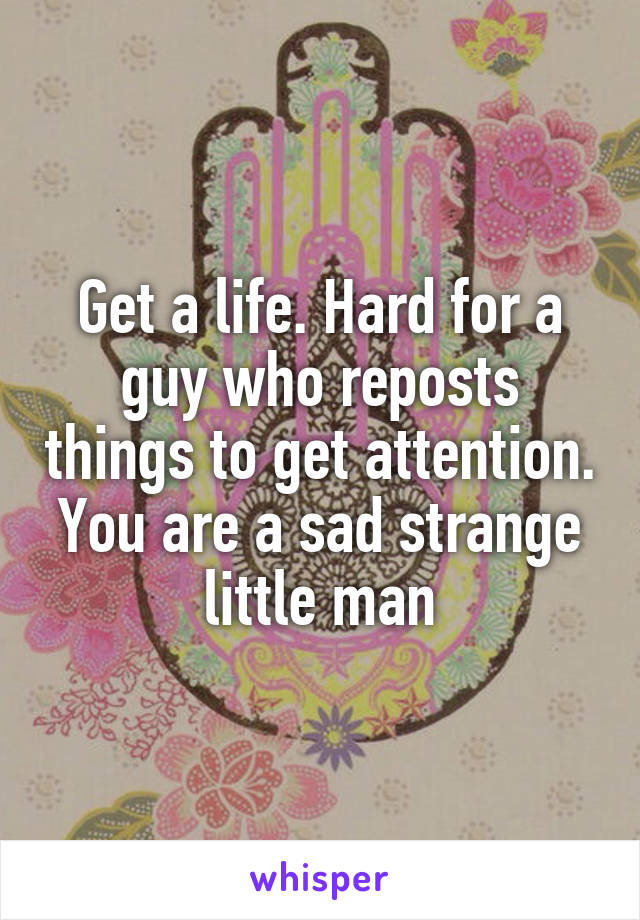 Get a life. Hard for a guy who reposts things to get attention.
You are a sad strange little man