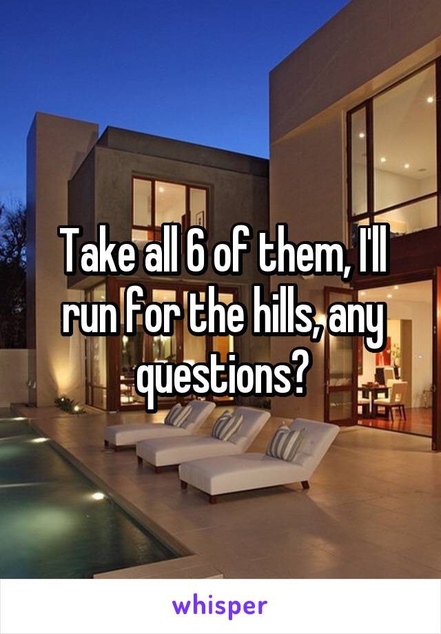 Take all 6 of them, I'll run for the hills, any questions?