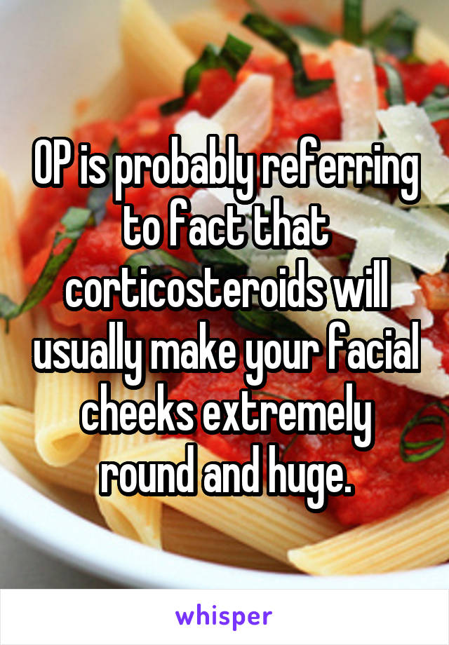 OP is probably referring to fact that corticosteroids will usually make your facial cheeks extremely round and huge.