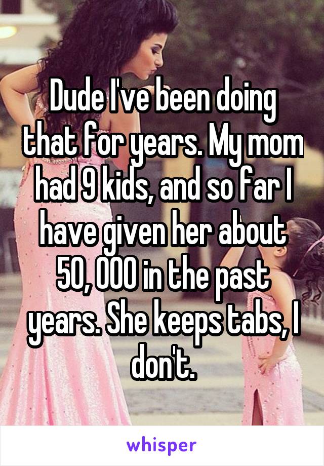 Dude I've been doing that for years. My mom had 9 kids, and so far I have given her about 50, 000 in the past years. She keeps tabs, I don't.